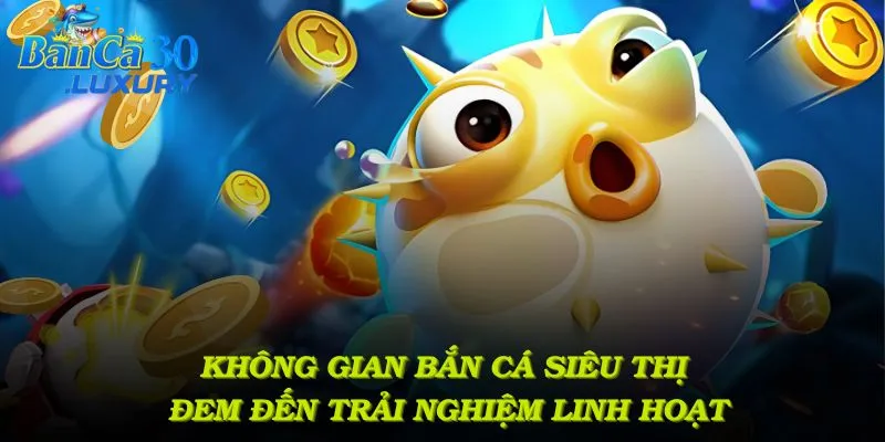 Không gian bắn cá siêu thị đem đến trải nghiệm linh hoạt